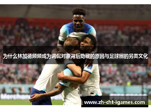 为什么林加德频频成为调侃对象背后隐藏的原因与足球圈的另类文化