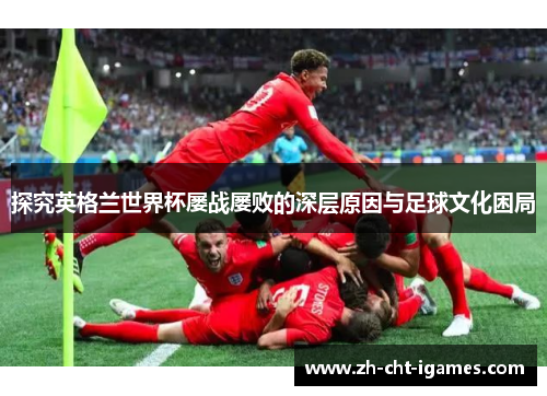 探究英格兰世界杯屡战屡败的深层原因与足球文化困局 探究英格兰世界杯屡战屡败的深层原因与足球文化困局