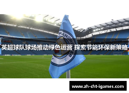 英超球队球场推动绿色运营 探索节能环保新策略 英超球队球场推动绿色运营 探索节能环保新策略