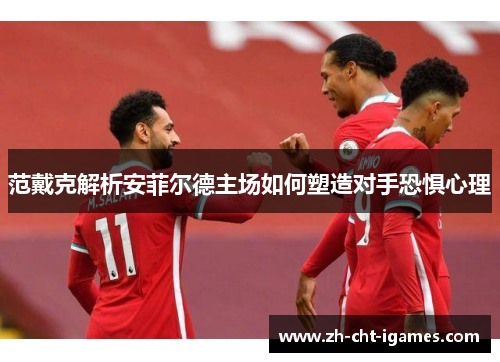 范戴克解析安菲尔德主场如何塑造对手恐惧心理 范戴克解析安菲尔德主场如何塑造对手恐惧心理
