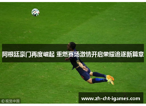 阿根廷豪门再度崛起 重燃赛场激情开启荣耀追逐新篇章