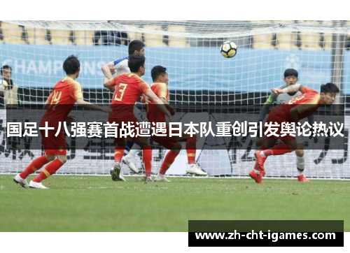 国足十八强赛首战遭遇日本队重创引发舆论热议