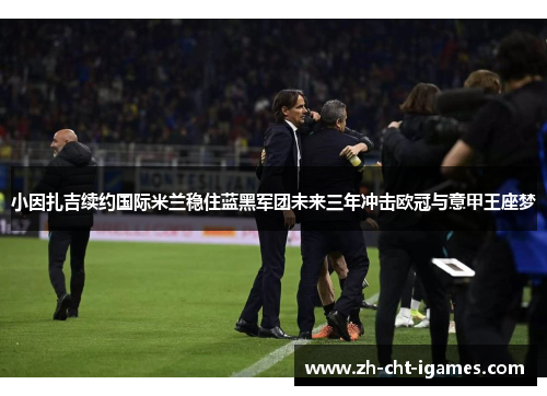 小因扎吉续约国际米兰稳住蓝黑军团未来三年冲击欧冠与意甲王座梦 小因扎吉续约国际米兰稳住蓝黑军团未来三年冲击欧冠与意甲王座梦